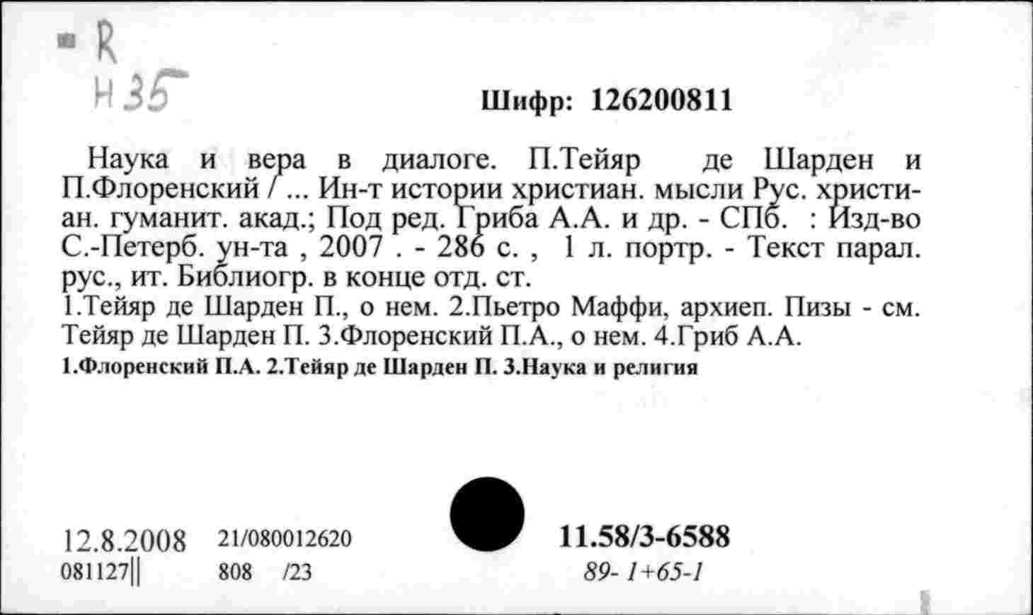 ﻿Шифр: 126200811
М35*
Наука и вера в диалоге. П.Тейяр де Шарден и □.Флоренский /... Ин-т истории христиан, мысли Рус. христиан. гуманит. акад.; Под ред. Гриба А.А. и др. - СПб. : Изд-во С.-Петерб. ун-та , 2007 . - 286 с. , 1л. портр. - Текст парал. рус., ит. Биолиогр. в конце отд. ст.
1.Тейяр де Шарден П., о нем. 2.Пьетро Маффи, архиеп. Пизы - см. Тейяр де Шарден П. 3.Флоренский П.А., о нем. 4.Гриб А.А.
^Флоренский П.А. 2.Тейяр де Шарден П. 3.Наука и религия
12.8.20 0 8	21/080012620
081127Ц	808 /23
11.58/3-6588
89-1+65-1